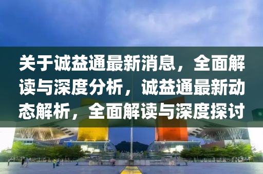 关于诚益通最新消息，全面解读与深度分析，诚益通最新动态解析，全面解读与深度探讨