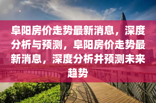 阜阳房价走势最新消息，深度分析与预测，阜阳房价走势最新消息，深度分析并预测未来趋势