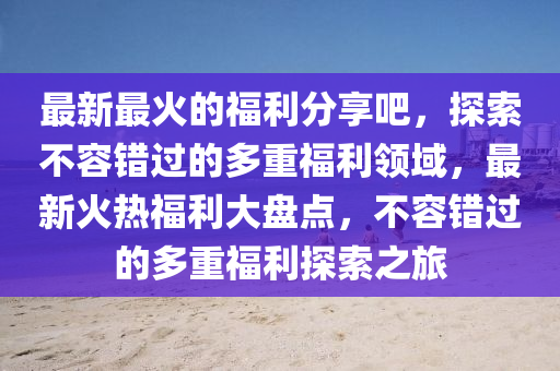 最新最火的福利分享吧，探索不容错过的多重福利领域，最新火热福利大盘点，不容错过的多重福利探索之旅