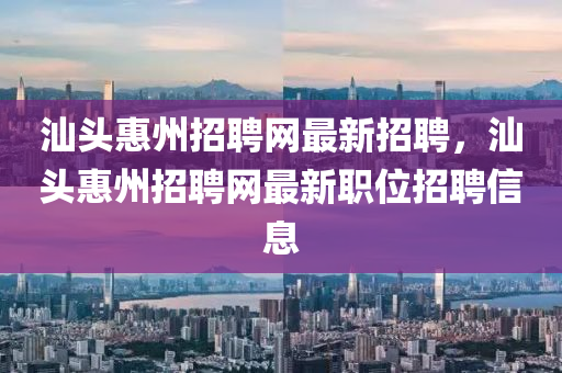 汕头惠州招聘网最新招聘，汕头惠州招聘网最新职位招聘信息