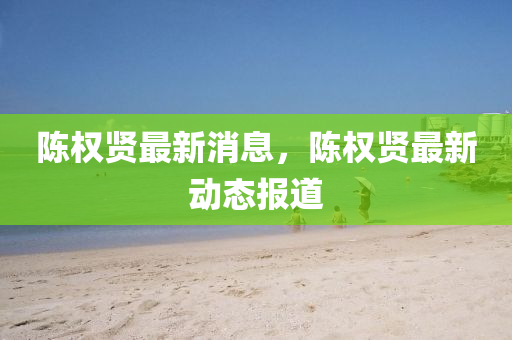 陈权贤最新消息，陈权贤最新动态报道