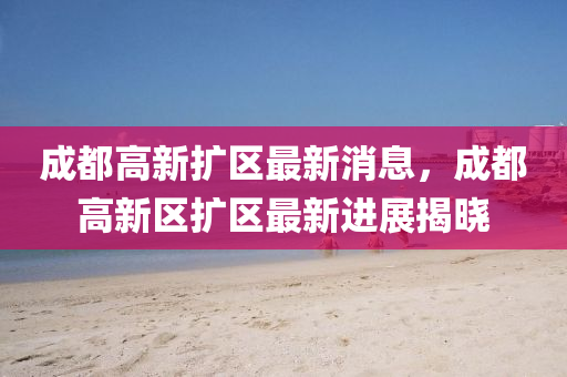 成都高新扩区最新消息，成都高新区扩区最新进展揭晓