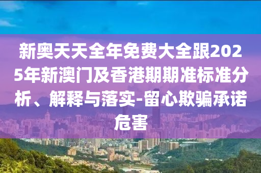 新奥天天全年免费大全跟2025年新澳门及香港期期准标准分析、解释与落实-留心欺骗承诺危害