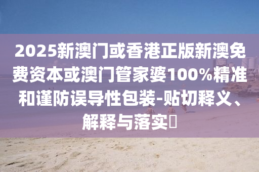 2025新澳门或香港正版新澳免费资本或澳门管家婆100%精准和谨防误导性包装-贴切释义、解释与落实​
