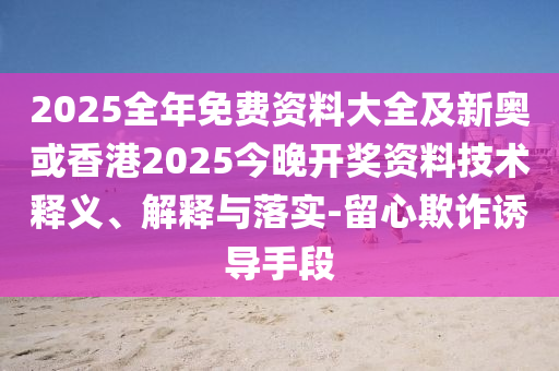 2025全年免费资料大全及新奥或香港2025今晚开奖资料技术释义、解释与落实-留心欺诈诱导手段