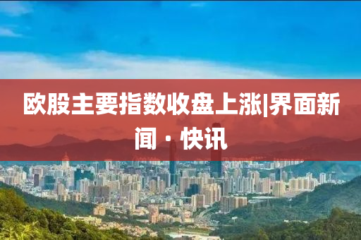 欧股主要指数收盘上涨|界面新闻 · 快讯山东水清源环保科技有限公司