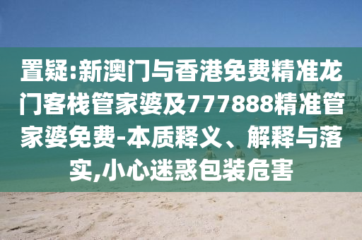 置疑:新澳门与香港免费精准龙门客栈管家婆及777888精准管家婆免费-本质释义、解释与落实,小心迷惑包装危害山东水清源环保科技有限公司