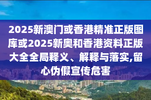 2025新澳门或香港精准正版图库或2025新奥和香港资料正版大全全局释义、解释与落实,留心伪假宣传危害