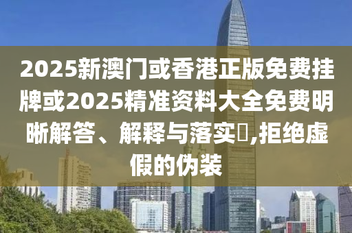 2025新澳门或香港正版免费挂牌或2025精准资料大全免费明晰解答、解释与落实​,拒绝虚假的伪装