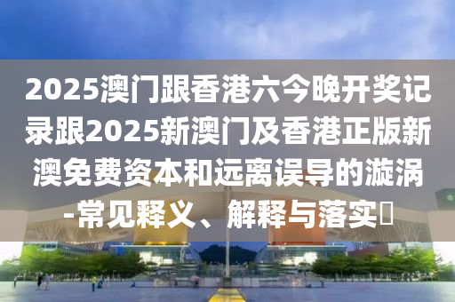 2025澳门跟香港六今晚开奖记录跟2025新澳门及香港正版新澳免费资本和远离误导的漩涡-常见释义、解释与落实​