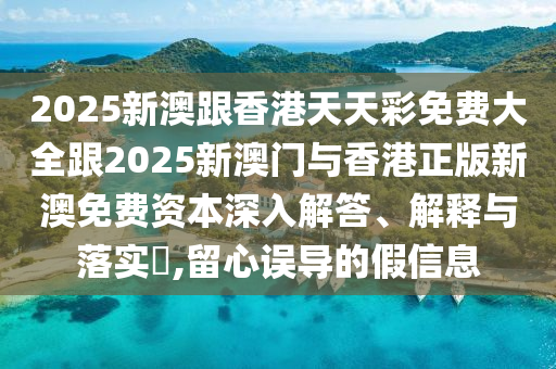 2025新澳跟香港天天彩免费大全跟2025新澳门与香港正版新澳免费资本深入解答、解释与落实​,留心误导的假信息