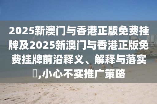 2025新澳门与香港正版免费挂牌及2025新澳门与香港正版免费挂牌前沿释义、解释与落实​,小心不实推广策略山东水清源环保科技有限公司