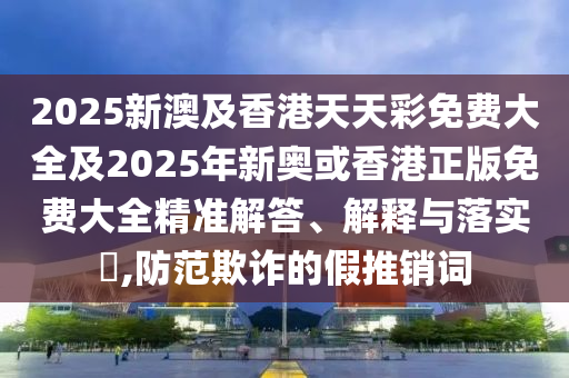 2025新澳及香港天天彩免费大全及2025年新奥或香港正版免费大山东水清源环保科技有限公司全精准解答、解释与落实​,防范欺诈的假推销词