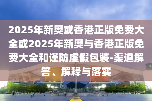 2025年新奥或香港正版免费大全或2025年新奥与香港正版免费大全和谨防虚假包装-渠道解答、解释与落实山东水清源环保科技有限公司