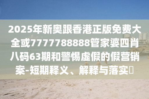2025年新奥跟香港正版免费大全或7777788888管家婆四肖八码63期和警惕虚假的假营销案-短期释义、解释与落实​