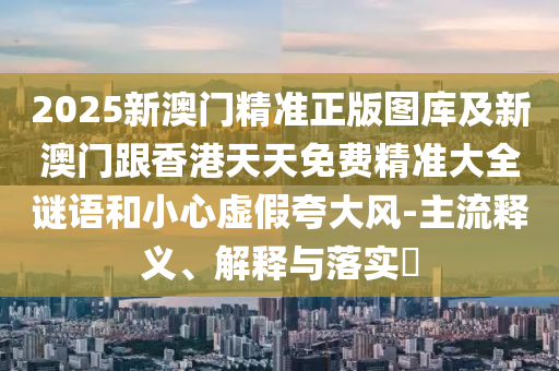 2025新澳门精准正版图库及新澳门跟香港天天免费精准大全谜语和小心虚假夸大风-主流释义、解释与落实​山东水清源环保科技有限公司