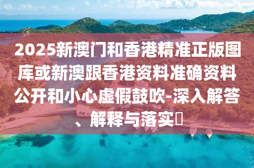 2025新澳门和香港精准正版图库或新澳跟香港资料准确资料公开和小心虚假鼓吹-深入解答、解释与落实​