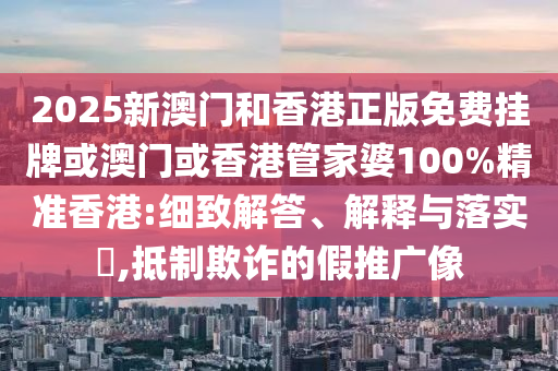 2025新澳门和香港正版免费挂牌或澳门或香港管家婆100%精准香港:细致解答、解释与落实​,抵制欺诈的假推广像