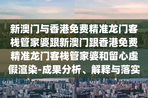 新澳门与香港免费精准龙门客栈管家婆跟新澳门跟香港免费精准龙门客栈管家婆和留心虚假渲染-成果分析、解释与落实