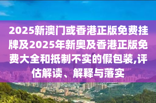 2025新澳门或香港正版免费挂牌及2025年新奥及香港正版免费大全和抵制不实的假包装,评估解读、解释与落实山东水清源环保科技有限公司