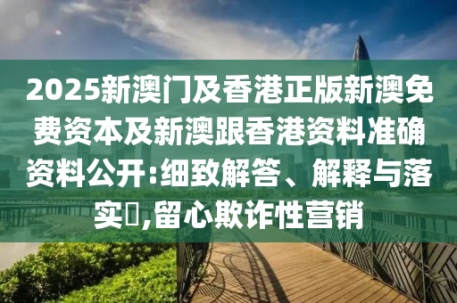 2025新澳门及香港正版新澳免费资本及新澳跟香港资料准确资料公开:细致解答、解释与落实​,留心欺诈性营销