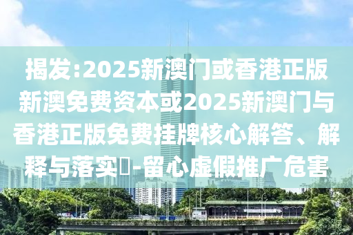 揭发:2025新澳门或香港正版新澳免费资本或2025新澳门与香港正版免费挂牌核心解答、解释与落实​-留心虚假推广危害