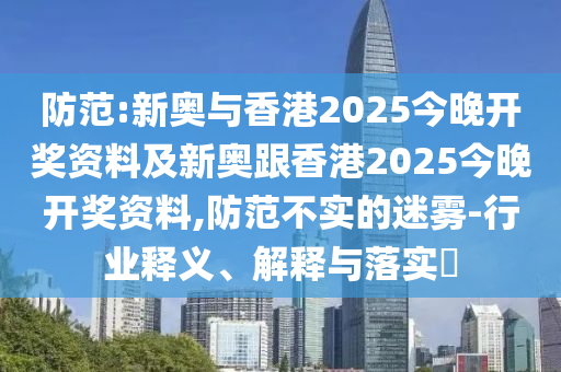 防范:新奥与香港2025今晚开奖资料及新奥跟香港2025今晚开奖资料,防范不实的迷雾-行业释义、解释与落实​