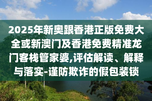 2025年新奥跟香港正版免费大全或新澳门及香港免费精准龙门客栈管家婆,评估解读、解释与落实-谨防欺诈的假包装锁