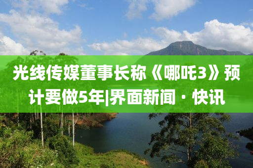 光线传媒董事长称《哪吒3》预计要做5年|界面新闻 · 快讯山东水清源环保科技有限公司