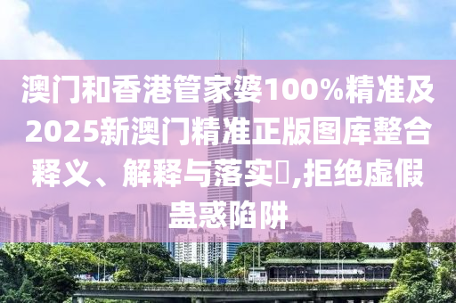 澳门和香港管家婆100%精准及2025新澳门精准正版图库整合释义、解释与落实​,拒绝虚假蛊惑陷阱