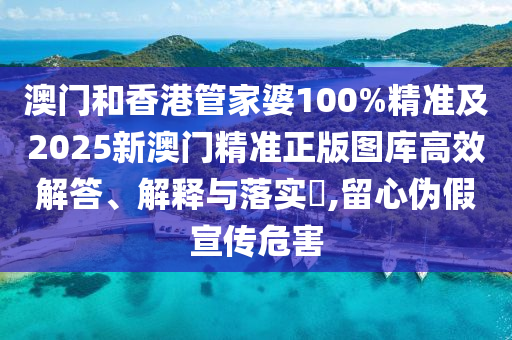 澳门和香港管家婆100%精准及2025新澳门精准正版图库高效解答、解释与落实​,留心伪假宣传危害