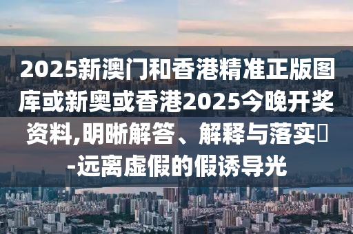 2025新澳门和香港精准正版图库或新奥或香港2025今晚开奖资料,明晰解答、解释与落实​-远离虚假的假诱导光
