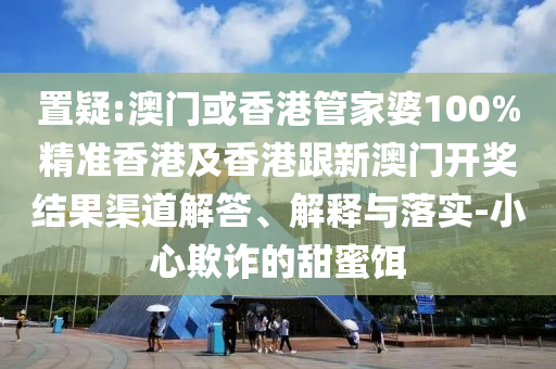 置疑:澳门或香港管家婆100%精准香港及香港跟新澳门开奖结果渠道解答、解释与落实-小心欺诈的甜蜜饵