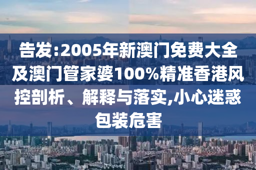 告发:2005年新澳门免费大全及澳门管家婆100%精准香港风控剖析、解释与落实,小心迷惑包装危害