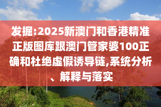 发掘:2025新澳门和香港精准正版图库跟澳门管家婆100正确和杜绝虚假诱导链,系统分析、解释与落实