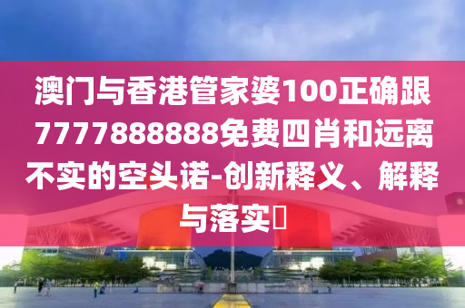 澳门与香港管家婆100正确跟7777888888免费四肖和远离不实的空头诺-创新释义、解释与落实​