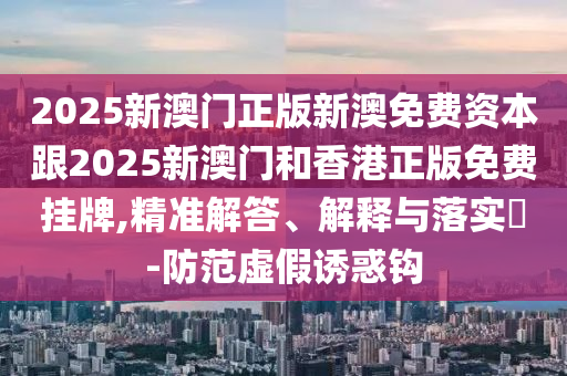 2025新澳门正版新澳免费资本跟2025新澳门和香港正版免费挂牌,精准解答、解释与落实​-防范虚假诱惑钩