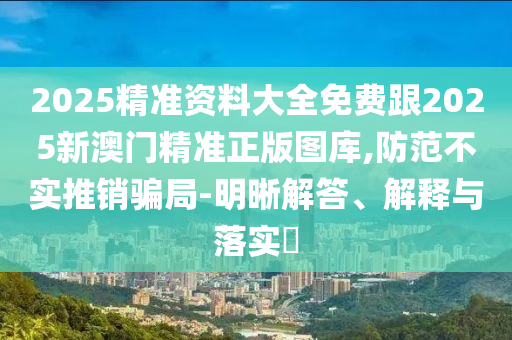 2025精准资料大全免费跟2025新澳门精准正版图库,防范不实推销骗局-明晰解答、解释与落实​