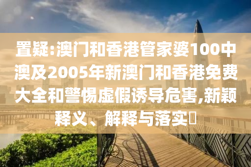 置疑:澳门和香港管家婆100中澳及2005年新澳门和香港免费大全和警惕虚假诱导危害,新颖释义、解释与落实​