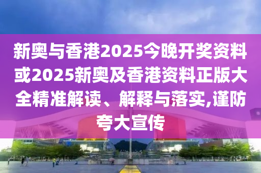 新奥与香港2025今晚开奖资料或2025新奥及香港资料正版大全精准解读、解释与落实,谨防夸大宣传