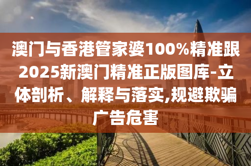 澳门与香港管家婆100%精准跟2025新澳门精准正版图库-立体剖析、解释与落实,规避欺骗广告危害