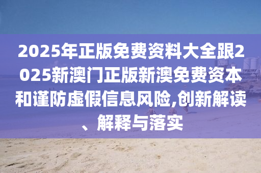2025年正版免费资料大全跟2025新澳门正版新澳免费资本和谨防虚假信息风险,创新解读、解释与落实