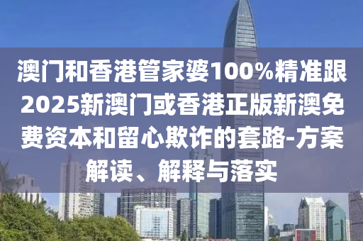 澳门和香港管家婆100%精准跟2025新澳门或香港正版新澳免费资本和留心欺诈的套路-方案解读、解释与落实