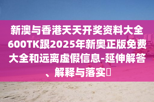 新澳与香港天天开奖资料大全600TK跟2025年新奥正版免费大全和远离虚假信息-延伸解答、解释与落实​