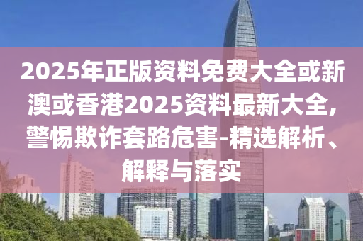 2025年正版资料免费大全或新澳或香港2025资料最新大全,警惕欺诈套路危害-精选解析、解释与落实