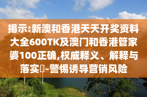 揭示:新澳和香港天天开奖资料大全600TK及澳门和香港管家婆100正确,权威释义、解释与落实​-警惕诱导营销风险山东水清源环保科技有限公司
