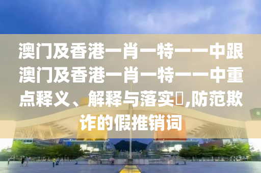 澳门及香港一肖一特一一中跟澳门及香港一肖一特一一中重点释义、解释与落实​,防范欺诈的假推销词