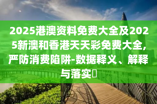 2025港澳资料免费大全及2025新澳和香港天天彩免费大全,严防消费陷阱-数据释义、解释与落实​