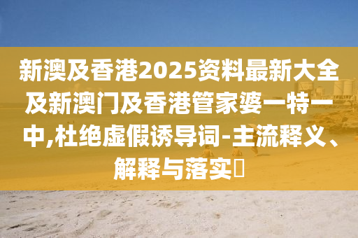 新澳及香港2025资料最新大全及新澳门及香港管家婆一特一中,杜绝虚假诱导词-主流释义、解释与落实​