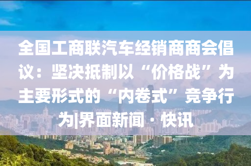 全国工商联汽车经销商商会倡议：坚决抵制以“价格战”为主要形式的“内卷式”竞争行为|界面新闻 · 快讯